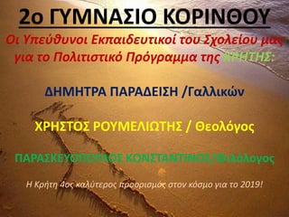 2ο ΓΥΜΝΑΣΙΟ ΚΟΡΙΝΘΟΥ
Οι Υπεύθυνοι Εκπαιδευτικοί του Σχολείου μας
για το Πολιτιστικό Πρόγραμμα της ΚΡΗΤΗΣ:
ΔΗΜΗΤΡΑ ΠΑΡΑΔΕΙΣΗ /Γαλλικών
ΧΡΗΣΤΟΣ ΡΟΥΜΕΛΙΩΤΗΣ / Θεολόγος
ΠΑΡΑΣΚΕΥΟΠΟΥΛΟΣ ΚΩΝΣΤΑΝΤΙΝΟΣ/Φιλόλογος
Η Κρήτη 4ος καλύτερος προορισμός στον κόσμο για το 2019!
 