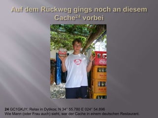 24 GC1GKJY; Relax in Dytikos; N 34° 55.780 E 024° 54.896
Wie Mann (oder Frau auch) sieht, war der Cache in einem deutschen Restaurant.
 