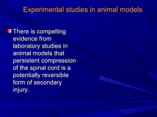 EExxppeerriimmeennttaall ssttuuddiieess iinn aanniimmaall mmooddeellss 
TThheerree iiss ccoommppeelllliinngg 
eevviiddeennccee ffrroomm 
llaabboorraattoorryy ssttuuddiieess iinn 
aanniimmaall mmooddeellss tthhaatt 
ppeerrssiisstteenntt ccoommpprreessssiioonn 
ooff tthhee ssppiinnaall ccoorrdd iiss aa 
ppootteennttiiaallllyy rreevveerrssiibbllee 
ffoorrmm ooff sseeccoonnddaarryy 
iinnjjuurryy.. 
 