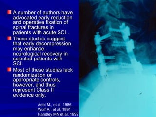 AA nnuummbbeerr ooff aauutthhoorrss hhaavvee 
aaddvvooccaatteedd eeaarrllyy rreedduuccttiioonn 
aanndd ooppeerraattiivvee ffiixxaattiioonn ooff 
ssppiinnaall ffrraaccttuurreess iinn 
ppaattiieennttss wwiitthh aaccuuttee SSCCII .. 
TThheessee ssttuuddiieess ssuuggggeesstt 
tthhaatt eeaarrllyy ddeeccoommpprreessssiioonn 
mmaayy eennhhaannccee 
nneeuurroollooggiiccaall rreeccoovveerryy iinn 
sseelleecctteedd ppaattiieennttss wwiitthh 
SSCCII.. 
MMoosstt ooff tthheessee ssttuuddiieess llaacckk 
rraannddoommiizzaattiioonn oorr 
aapppprroopprriiaattee ccoonnttrroollss,, 
hhoowweevveerr,, aanndd tthhuuss 
rreepprreesseenntt CCllaassss IIII 
eevviiddeennccee oonnllyy.. 
Aebi M., et al, 1986 
Wolf A., et al, 1991 
Handley MN et al, 1992 
 