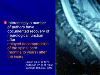 IInntteerreessttiinnggllyy aa nnuummbbeerr 
ooff aauutthhoorrss hhaavvee 
ddooccuummeenntteedd rreeccoovveerryy ooff 
nneeuurroollooggiiccaall ffuunnccttiioonn 
aafftteerr 
ddeellaayyeedd ddeeccoommpprreessssiioonn 
ooff tthhee ssppiinnaall ccoorrdd 
((mmoonntthhss ttoo yyeeaarrss)) aafftteerr 
tthhee iinnjjuurryy 
Larson SJ, et al 1976 
Anderson PA et al, 1992 
Bohlman HH et al, 1992 
 