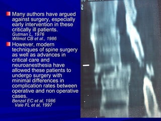 MMaannyy aauutthhoorrss hhaavvee aarrgguueedd 
aaggaaiinnsstt ssuurrggeerryy,, eessppeecciiaallllyy 
eeaarrllyy iinntteerrvveennttiioonn iinn tthheessee 
ccrriittiiccaallllyy iillll ppaattiieennttss.. 
GGuuttmmaann LL,, 11997766 
WWiillmmoott CCBB eett aall..,, 11998866 
HHoowweevveerr,, mmooddeerrnn 
tteecchhnniiqquueess ooff ssppiinnee ssuurrggeerryy 
aass wweellll aass aaddvvaanncceess iinn 
ccrriittiiccaall ccaarree aanndd 
nneeuurrooaanneesstthheessiiaa hhaavvee 
aalllloowweedd tthheessee ppaattiieennttss ttoo 
uunnddeerrggoo ssuurrggeerryy wwiitthh 
mmiinniimmaall ddiiffffeerreenncceess iinn 
ccoommpplliiccaattiioonn rraatteess bbeettwweeeenn 
ooppeerraattiivvee aanndd nnoonn ooppeerraattiivvee 
ccaasseess.. 
BBeennzzeell EECC eett aall,, 11998866 
VVaallee FFLL eett aall,, 11999977 
 