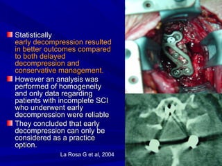 SSttaattiissttiiccaallllyy 
eeaarrllyy ddeeccoommpprreessssiioonn rreessuulltteedd 
iinn bbeetttteerr oouuttccoommeess ccoommppaarreedd 
ttoo bbootthh ddeellaayyeedd 
ddeeccoommpprreessssiioonn aanndd 
ccoonnsseerrvvaattiivvee mmaannaaggeemmeenntt.. 
HHoowweevveerr aann aannaallyyssiiss wwaass 
ppeerrffoorrmmeedd ooff hhoommooggeenneeiittyy 
aanndd oonnllyy ddaattaa rreeggaarrddiinngg 
ppaattiieennttss wwiitthh iinnccoommpplleettee SSCCII 
wwhhoo uunnddeerrwweenntt eeaarrllyy 
ddeeccoommpprreessssiioonn wweerree rreelliiaabbllee 
TThheeyy ccoonncclluuddeedd tthhaatt eeaarrllyy 
ddeeccoommpprreessssiioonn ccaann oonnllyy bbee 
ccoonnssiiddeerreedd aass aa pprraaccttiiccee 
ooppttiioonn.. 
La Rosa G et al, 2004 
 