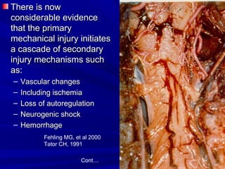 TThheerree iiss nnooww 
ccoonnssiiddeerraabbllee eevviiddeennccee 
tthhaatt tthhee pprriimmaarryy 
mmeecchhaanniiccaall iinnjjuurryy iinniittiiaatteess 
aa ccaassccaaddee ooff sseeccoonnddaarryy 
iinnjjuurryy mmeecchhaanniissmmss ssuucchh 
aass:: 
– VVaassccuullaarr cchhaannggeess 
– IInncclluuddiinngg iisscchheemmiiaa 
– LLoossss ooff aauuttoorreegguullaattiioonn 
– NNeeuurrooggeenniicc sshhoocckk 
– HHeemmoorrrrhhaaggee 
Fehling MG, et al 2000 
Tator CH, 1991 
Cont… 
 