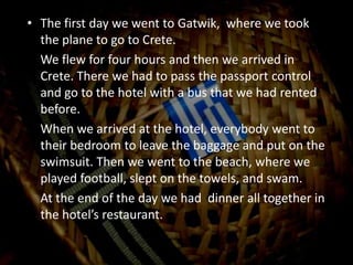 The first day we went to Gatwik,  where we took the plane to go to Crete.	We flew for four hours and then we arrived in Crete. There we had to pass the passport control and go to the hotel with a bus that we had rented before.	When we arrived at the hotel, everybody went to their bedroom to leave the baggage and put on the swimsuit. Then we went to the beach, where we played football, slept on the towels, and swam.	At the end of the day we had  dinner all together in the hotel’s restaurant.