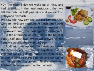 On the second day we woke up at nine, and  had  breakfast in the hotel restaurant, then we left the hotel at half past nine and we went to Rethymnoby coach.We saw the new city and the old city, then we went to the Greek museum. At lunch time I went with my friends to a restaurant where we ate musakaand lamb, the most typical food in Crete.	In the afternoon we returned to the hotel at about half past five. When we arrived at the hotel we went to the swimming pool. 	At dinner time we went to a restaurant near the hotel where we ate all together, but in different tables, outside. When we were ready to start  eating , it started to rain and we had to run inside the restaurant. Finally when we finished dinner we returned to the hotel. 
