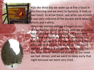 On the third day we woke up at five o’clock in the morning and we went to Samaria, it took us two hours  to arrive there, and when we arrived it was very cold and all the people were wearing shorts and t-shirts. Whenwe started walking it began to rain. We walked for about six hours until we arrived at the end of the Samaria Gorge. We were very tired, and we went to drink hot chocolate at a bar. Then we went to the beach for half an hour. Later we took a boat, we sailed for two hours and we arrived at a village where we took the bus to go home. When we arrived  at the hotel we had  dinner, and we went to sleep early that night because we were very tired. 