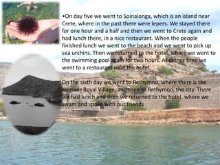 On day five we went to Spinalonga, which is an island near Crete, where in the past there were lepers. We stayed there for one hour and a half and then we went to Crete again and had lunch there, in a nice restaurant. When the people finished lunch we went to the beach and we went to pick up sea urchins. Then we returned to the hotel, where we went to the swimming pool again for two hours. At dinner time we went to a restaurant near the hotel.On the sixth day we went to Rethymno, where there is the Knossos Royal Village, and then to Rethymno, the city. There we had lunch and then we returned to the hotel, where we swam and spoke with our friends