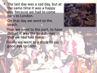 The last day was a sad day, but at the same time it was a happy day, because we had to come back to London. 	On that day we went to the beach.   Then we went to the port, to have dinner. It was the best dinner that we had had there.   Finally we went to a disco to say good bye to Crete.  