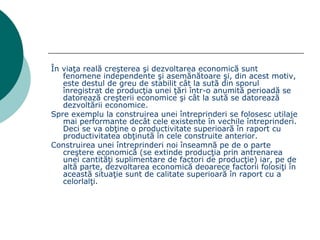 În viaţa reală creşterea şi dezvoltarea economică sunt  fenomene independente şi asemănătoare şi, din acest motiv, este destul de greu de stabilit cât la sută din sporul înregistrat de producţia unei ţări într-o anumită perioadă se datorează creşterii economice şi cât la sută se datorează dezvoltării economice. Spre exemplu la construirea unei întreprinderi se folosesc utilaje mai performante decât cele existente în vechile întreprinderi. Deci se va obţine o productivitate superioară în raport cu productivitatea obţinută în cele construite anterior. Construirea unei întreprinderi noi înseamnă pe de o parte creştere economică (se extinde producţia prin antrenarea unei cantităţi suplimentare de factori de producţie) iar, pe de altă parte, dezvoltarea economică deoarece factorii folosiţi în această situaţie sunt de calitate superioară în raport cu a celorlalţi. 
