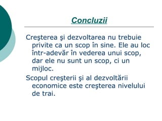 Concluzii Creşterea şi dezvoltarea nu trebuie privite ca un scop în sine. Ele au loc într-adevăr în vederea unui scop, dar ele nu sunt un scop, ci un mijloc. Scopul creşterii şi al dezvoltării economice este creşterea nivelului de trai. 
