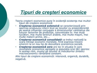 Tipuri de creşteri economice Teoria creşterii economice pune în evidenţă existenţa mai multor tipuri de creştere economică: Creşterea economică extensivă  se caracterizează prin sporirea produsului intern brut pe locuitor cu preponderenţă pe seama influenţei conjugate a dimensiunilor cantitative ale tuturor factorilor de producţie, concretizate în: mai mulţi lucrători, mai multe terenuri arabile, mai multe maşini, mai multe materii prime, etc... Creşterea economică consolidată  va trebui realizată la scara întregii economii mondiale, fiind expresia trecerii omenirii la un nou tip de dezvoltare economico-socială. Creşterea economică zero  are loc în situaţia în care rezultatele economice agregate şi populaţia unei ţări sporesc în acelaşi ritm, nivelul pe locuitor al indicatorilor sintetici macroeconomici rămânând constant. Alte tipuri de creştere economică: intensivă, organică, durabilă, negativă. 