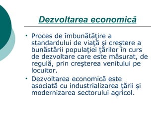 Dezvoltarea economică Proces de îmbunătăţire a standardului de viaţă şi creştere a bunăstării populaţiei ţărilor în curs de dezvoltare care este măsurat, de regulă, prin creşterea venitului pe locuitor. Dezvoltarea economică este asociată cu industrializarea ţării şi modernizarea sectorului agricol. 