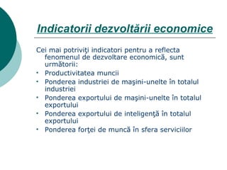 Indicatorii dezvoltării economice Cei mai potriviţi indicatori pentru a reflecta fenomenul de dezvoltare economică, sunt următorii: Productivitatea muncii Ponderea industriei de maşini-unelte în totalul industriei Ponderea exportului de maşini-unelte în totalul exportului Ponderea exportului de inteligenţă în totalul exportului Ponderea forţei de muncă în sfera serviciilor 