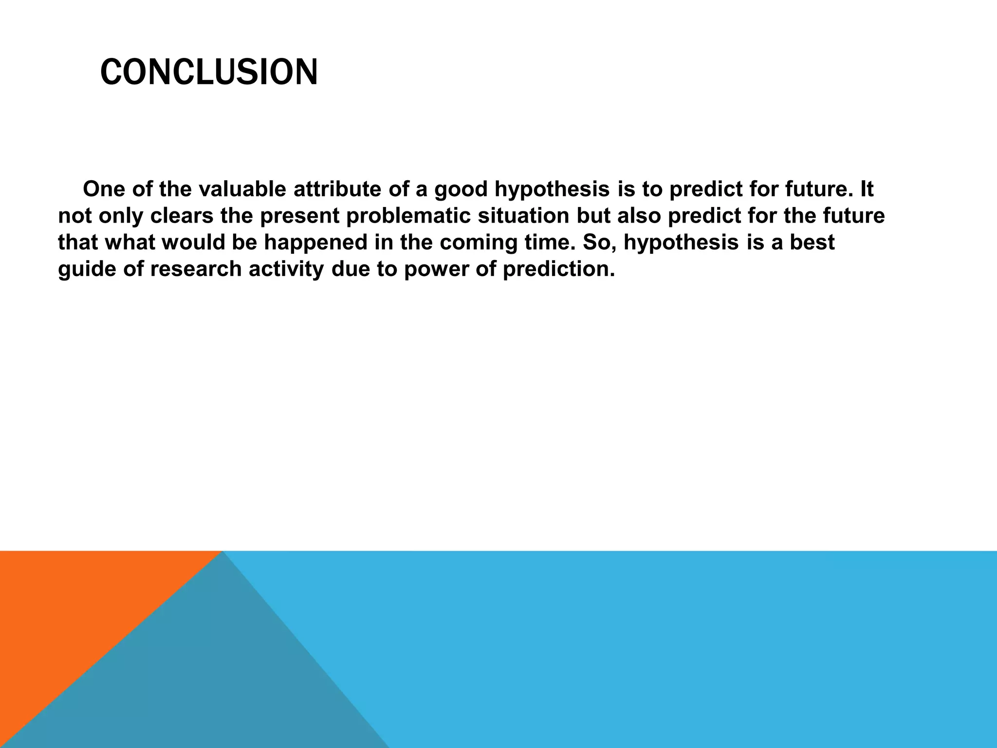 CONCLUSION
One of the valuable attribute of a good hypothesis is to predict for future. It
not only clears the present problematic situation but also predict for the future
that what would be happened in the coming time. So, hypothesis is a best
guide of research activity due to power of prediction.
 