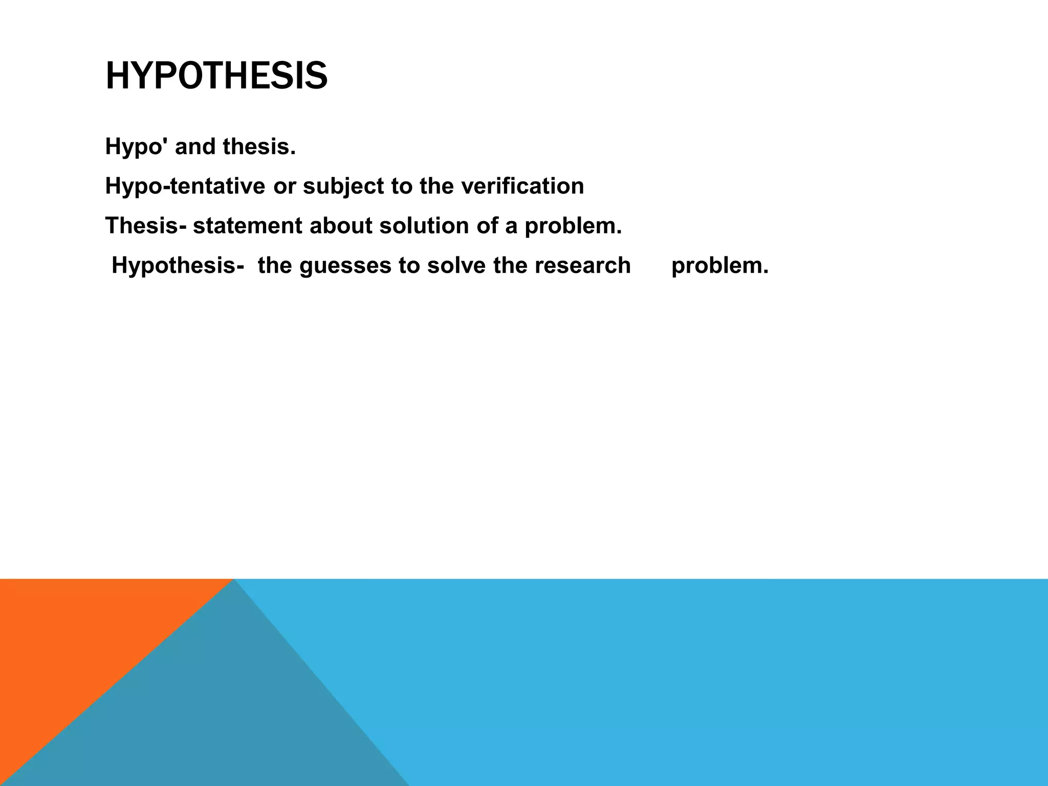 HYPOTHESIS
Hypo' and thesis.
Hypo-tentative or subject to the verification
Thesis- statement about solution of a problem.
Hypothesis- the guesses to solve the research problem.
 