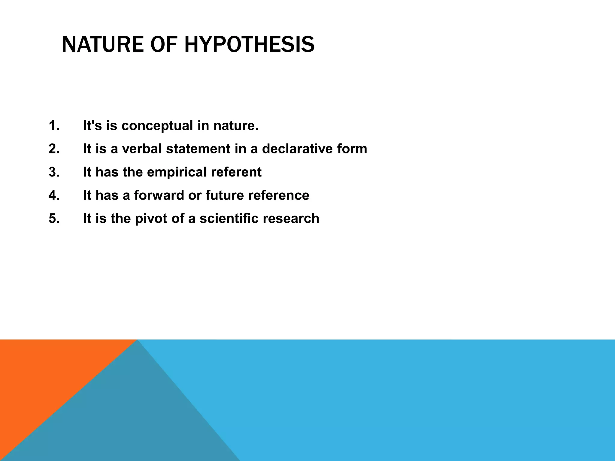 NATURE OF HYPOTHESIS
1. It's is conceptual in nature.
2. It is a verbal statement in a declarative form
3. It has the empirical referent
4. It has a forward or future reference
5. It is the pivot of a scientific research
 