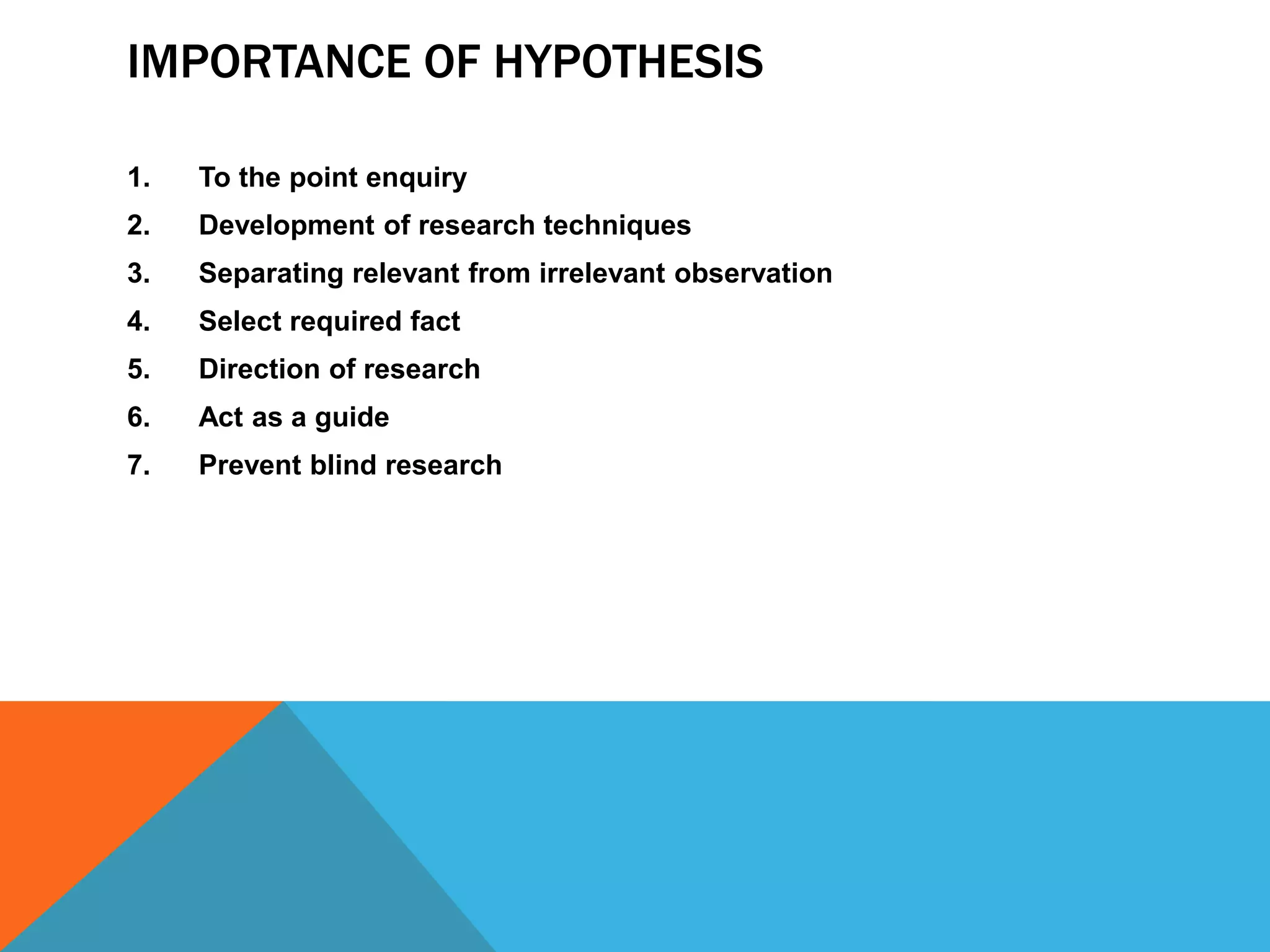 IMPORTANCE OF HYPOTHESIS
1. To the point enquiry
2. Development of research techniques
3. Separating relevant from irrelevant observation
4. Select required fact
5. Direction of research
6. Act as a guide
7. Prevent blind research
 