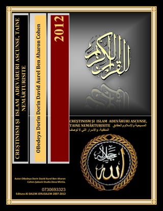 2012
CREŞTINISM ŞI ISLAM ADEVĂRURI ASCUNSE, TAINE


                                                 OBedeya Dorin Dorin David Aurel Ben Aharon Cohen
                NEMĂRTURISITE




                                                                                                                 CREŞTINISM ŞI ISLAM ADEVĂRURI ASCUNSE,
                                                                                                                 TAINE NEMĂRTURISITE




 Autor:OBedeya Dorin David Aurel Ben Aharon
           Cohen.Şaback-Studio Deva Mintia.
                                               [Type the company address]
                                                                                                    0730693323
     Editura Al-SALEM JERUSALEM 2007-2012
 