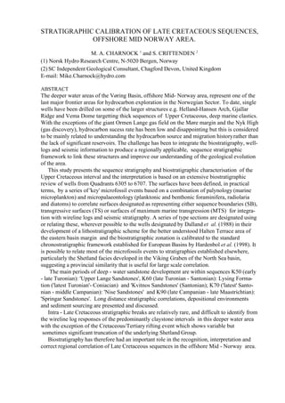 STRATIGRAPHIC CALIBRATION OF LATE CRETACEOUS SEQUENCES,
OFFSHORE MID NORWAY AREA.
M. A. CHARNOCK 1
and S. CRITTENDEN 2
(1) Norsk Hydro Research Centre, N-5020 Bergen, Norway
(2) SC Independent Geological Consultant, Chagford Devon, United Kingdom
E-mail: Mike.Charnock@hydro.com
ABSTRACT
The deeper water areas of the Vøring Basin, offshore Mid- Norway area, represent one of the
last major frontier areas for hydrocarbon exploration in the Norwegian Sector. To date, single
wells have been drilled on some of the larger structures e.g. Helland-Hansen Arch, Gjallar
Ridge and Vema Dome targetting thick sequences of Upper Cretaceous, deep marine clastics.
With the exceptions of the giant Ormen Lange gas field on the Møre margin and the Nyk High
(gas discovery), hydrocarbon sucess rate has been low and disappointing but this is considered
to be mainly related to understanding the hydrocarbon source and migration historyrather than
the lack of significant reservoirs. The challenge has been to integrate the biostratigraphy, well-
logs and seismic information to produce a regionally applicable, sequence stratigraphic
framework to link these structures and improve our understanding of the geological evolution
of the area.
This study presents the sequence stratigraphy and biostratigraphic characterisation of the
Upper Cretaceous interval and the interpretation is based on an extensive biostratigraphic
review of wells from Quadrants 6305 to 6707. The surfaces have been defined, in practical
terms, by a series of 'key' microfossil events based on a combination of palynology (marine
microplankton) and micropalaeontology (planktonic and benthonic foraminifera, radiolaria
and diatoms) to correlate surfaces designated as representing either sequence boundaries (SB),
transgressive surfaces (TS) or surfaces of maximum marine transgression (MTS) for integra-
tion with wireline logs and seismic stratigraphy. A series of type sections are designated using
or relating these, wherever possible to the wells designated by Dalland et al. (1988) in their
development of a lithostratigraphic scheme for the better understood Halten Terrace area of
the eastern basin margin and the biostratigraphic zonation is calibrated to the standard
chronostratigraphic framework established for European Basins by Hardenbol et al. (1998). It
is possible to relate most of the microfossils events to stratigraphies established elsewhere,
particularly the Shetland facies developed in the Viking Graben of the North Sea basin,
suggesting a provincial similarity that is useful for large scale correlation.
The main periods of deep - water sandstone development are within sequences K50 (early
- late Turonian): 'Upper Lange Sandstones', K60 (late Turonian - Santonian): Lysing Forma-
tion ('latest Turonian'- Coniacian) and 'Kvitnos Sandstones' (Santonian); K70 ('latest' Santo-
nian - middle Campanian): 'Nise Sandstones' and K90 (late Campanian - late Maastrichtian):
'Springar Sandstones'. Long distance stratigraphic correlations, depositional environments
and sediment sourcing are presented and discussed.
Intra - Late Cretaceous stratigraphic breaks are relatively rare, and difficult to identify from
the wireline log responses of the predominantly claystone intervals in this deeper water area
with the exception of the Cretaceous/Tertiary rifting event which shows variable but
sometimes significant truncation of the underlying Shetland Group.
Biostratigraphy has therefore had an important role in the recognition, interpretation and
correct regional correlation of Late Cretaceous sequences in the offshore Mid - Norway area.
 