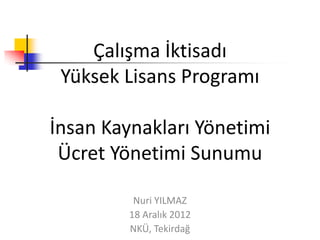 Çalışma İktisadı
 Yüksek Lisans Programı

İnsan Kaynakları Yönetimi
 Ücret Yönetimi Sunumu

          Nuri YILMAZ
         18 Aralık 2012
         NKÜ, Tekirdağ
 