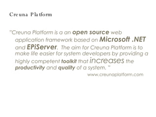 Creuna Platform ” Creuna Platform is a an  open source  web application framework based on  Microsoft .NET  and  EPiServer .  The aim for Creuna Platform is to make life easier for system developers by providing a highly competent  toolkit  that  increases  the  productivity  and  quality  of a system. ” www.creunaplatform.com 