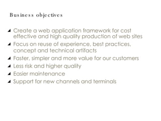 Business objectives Create a web application framework for cost effective and high quality production of web sites Focus on reuse of experience, best practices, concept and technical artifacts Faster, simpler and more value for our customers Less risk and higher quality Easier maintenance Support for new channels and terminals 