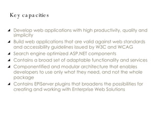 Key capacities Develop web applications with high productivity, quality and simplicity Build web applications that are valid against web standards and accessibility guidelines issued by W3C and WCAG Search engine optimized ASP.NET components Contains a broad set of adaptable functionality and services Componentified and modular architecture that enables developers to use only what they need, and not the whole package Contains EPiServer plugins that broadens the possibilities for creating and working with Enterprise Web Solutions 