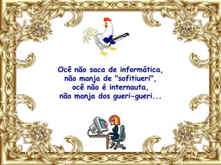 Ocê não saca de informática,
 não manja de "sofitiueri",
   ocê não é internauta,
não manja dos gueri-gueri...
 