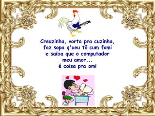 Creuzinha, vorta pra cuzinha,
 faz sopa q'ueu tô cum fomi
  e saiba que o computador
         meu amor...
       é coisa pra omi
 