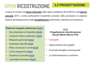 2.2 PROGETTAZIONE
L’opera è inserita nel piano triennale delle opere pubbliche 2013-2015 e nell’elenco
annuale 2013. L’unica particolarità riscontrata consiste nella procedura di urgenza
relativa all’assegnazione della progettazione preliminare, definitiva ed esecutiva..

Elaborati progetto preliminare (link):
•

Documentazione fotografica (link)

•

Computo metrico estimativo (link)

•

Relazione generale (link)

•

Capitolato speciale (link)

•

Piano sicurezza e coord.(link):

•

Crono-programma (link)

•

Schema di contratto (link)

•

Lista delle lavorazioni (link)

(2.2)
Progettazione ristrutturazione
Scuola Media Marco Polo
•

Il progetto

•

Approvazione del progetto

•

Eventuali deroghe commissariali

•

La determinazione a contrarre

 