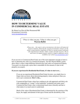 HOW TO DETERMINE VALUE
IN COMMERCIAL REAL ESTATE
By Monte Lee-Wen & Dike Drummond MD
Investortours University
www.investortours.com


                 “Price is what you pay, Value is what you get.”
                                 Warren Buffet

                        [Please note … this report is only an introduction to the basics of Commercial
                          Property Valuation. Mastering the concepts presented here will give you the
                        ability to understand the components of Value in a specific property and speak
                         with comprehension to Brokers, Sellers, Lenders and other investors. The art
                              and science of complete property analysis is taught in additional courses
                                                     available at our website www.investortours.com ]


If you are new to Commercial Real Estate one of the most important concepts to learn is
how to determine the value of a commercial property. Just like Warren Buffet’s quote
above there is often a large difference between price and value in Commercial Property.
Your goal is to always pay a price that is reasonable for the amount of value in the
property you acquire.

If you are experienced in Residential Real Estate, it’s time to start over...

       If you are an experienced Residential Real Estate Investor, you simply have to
       forget what you know about determining property values and prices when you
       move up to commercial. Here’s why...

       Commercial Real Estate values have nothing to do with appraisals and little to do
       with comparables or “comps” in the traditional “residential real estate sense”.
       Commercial Real Estate value is determined much more clinically and that is
       what makes it so much easier to understand.

       Much of the value of Residential Real Estate is determined by the emotions of the
       buyer, the supply and demand of that type of home and the desirability of the


    © 2010 Investortours.com                    CRE Valuation                       Page 1 of 12
 