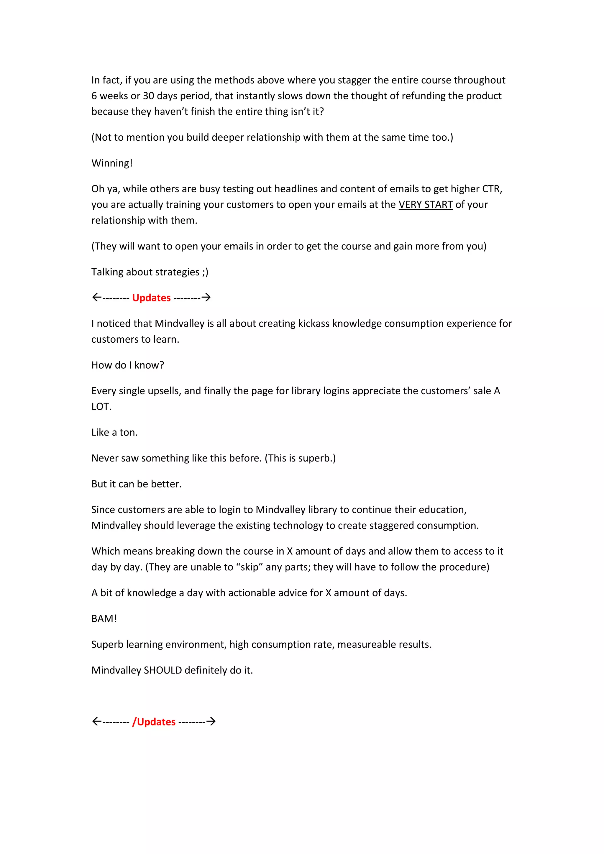 In fact, if you are using the methods above where you stagger the entire course throughout
6 weeks or 30 days period, that instantly slows down the thought of refunding the product
because they haven’t finish the entire thing isn’t it?

(Not to mention you build deeper relationship with them at the same time too.)

Winning!

Oh ya, while others are busy testing out headlines and content of emails to get higher CTR,
you are actually training your customers to open your emails at the VERY START of your
relationship with them.

(They will want to open your emails in order to get the course and gain more from you)

Talking about strategies ;)

-------- Updates --------

I noticed that Mindvalley is all about creating kickass knowledge consumption experience for
customers to learn.

How do I know?

Every single upsells, and finally the page for library logins appreciate the customers’ sale A
LOT.

Like a ton.

Never saw something like this before. (This is superb.)

But it can be better.

Since customers are able to login to Mindvalley library to continue their education,
Mindvalley should leverage the existing technology to create staggered consumption.

Which means breaking down the course in X amount of days and allow them to access to it
day by day. (They are unable to “skip” any parts; they will have to follow the procedure)

A bit of knowledge a day with actionable advice for X amount of days.

BAM!

Superb learning environment, high consumption rate, measureable results.

Mindvalley SHOULD definitely do it.



-------- /Updates --------
 