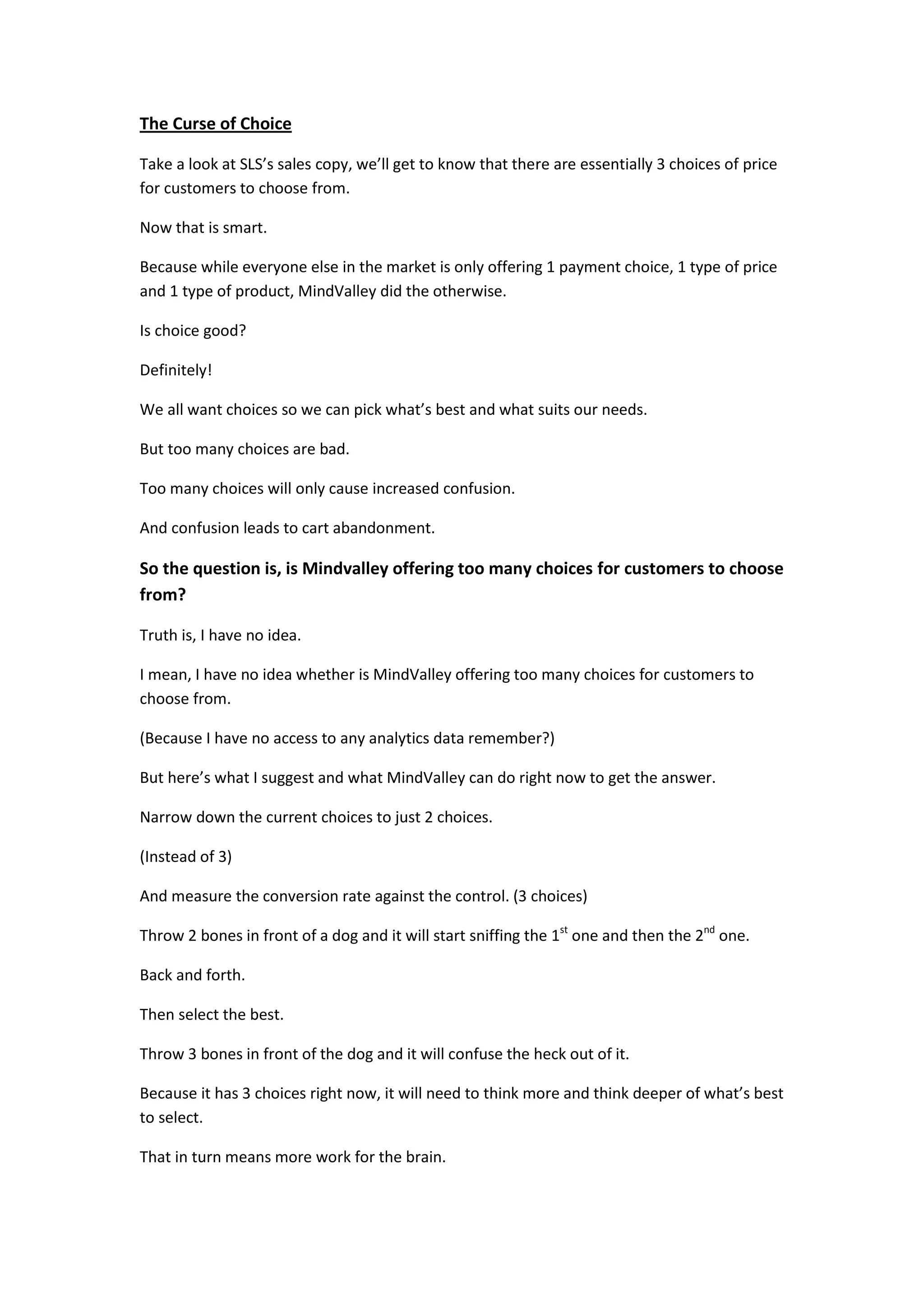 The Curse of Choice

Take a look at SLS’s sales copy, we’ll get to know that there are essentially 3 choices of price
for customers to choose from.

Now that is smart.

Because while everyone else in the market is only offering 1 payment choice, 1 type of price
and 1 type of product, MindValley did the otherwise.

Is choice good?

Definitely!

We all want choices so we can pick what’s best and what suits our needs.

But too many choices are bad.

Too many choices will only cause increased confusion.

And confusion leads to cart abandonment.

So the question is, is Mindvalley offering too many choices for customers to choose
from?

Truth is, I have no idea.

I mean, I have no idea whether is MindValley offering too many choices for customers to
choose from.

(Because I have no access to any analytics data remember?)

But here’s what I suggest and what MindValley can do right now to get the answer.

Narrow down the current choices to just 2 choices.

(Instead of 3)

And measure the conversion rate against the control. (3 choices)

Throw 2 bones in front of a dog and it will start sniffing the 1st one and then the 2nd one.

Back and forth.

Then select the best.

Throw 3 bones in front of the dog and it will confuse the heck out of it.

Because it has 3 choices right now, it will need to think more and think deeper of what’s best
to select.

That in turn means more work for the brain.
 