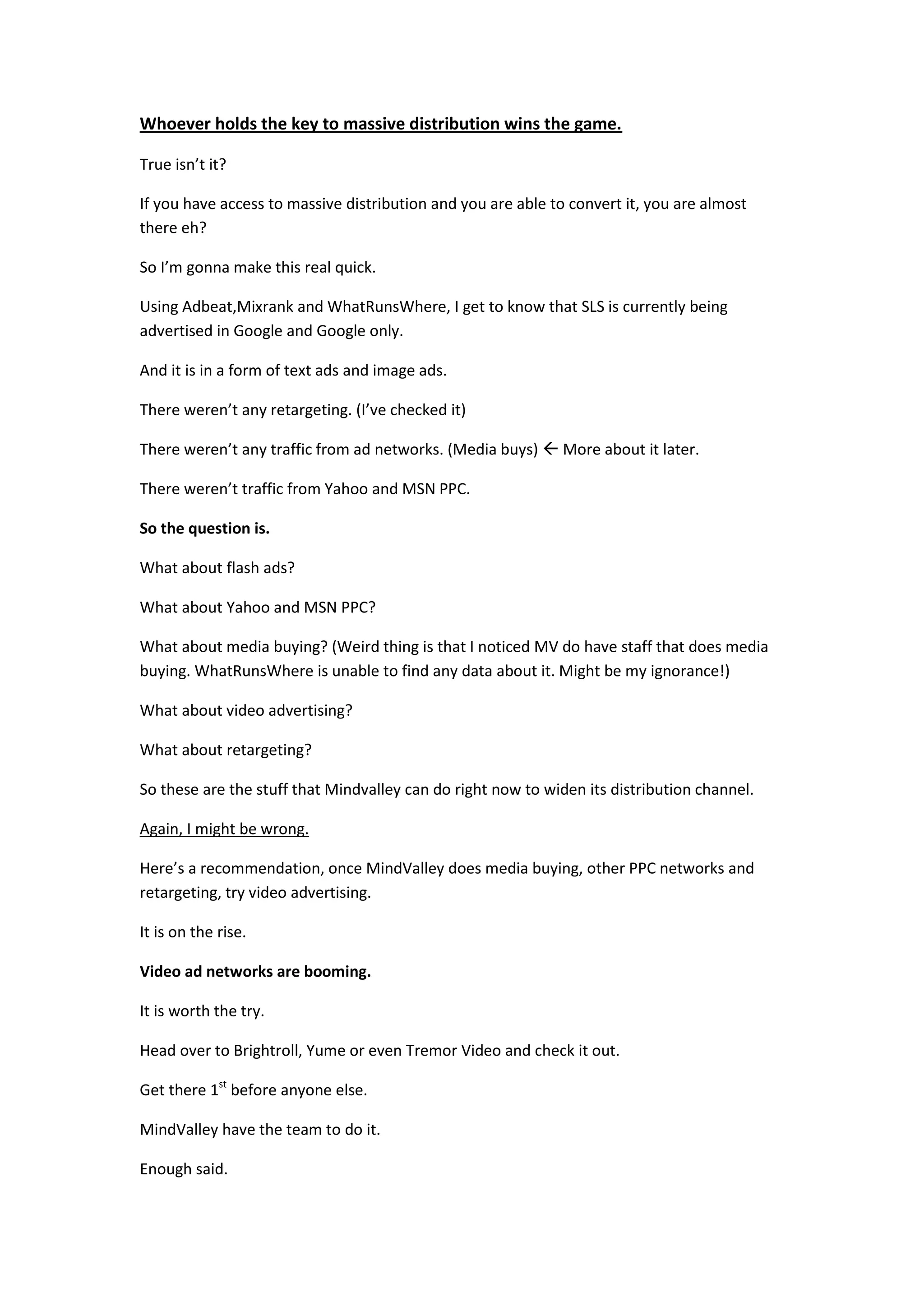 Whoever holds the key to massive distribution wins the game.

True isn’t it?

If you have access to massive distribution and you are able to convert it, you are almost
there eh?

So I’m gonna make this real quick.

Using Adbeat,Mixrank and WhatRunsWhere, I get to know that SLS is currently being
advertised in Google and Google only.

And it is in a form of text ads and image ads.

There weren’t any retargeting. (I’ve checked it)

There weren’t any traffic from ad networks. (Media buys)  More about it later.

There weren’t traffic from Yahoo and MSN PPC.

So the question is.

What about flash ads?

What about Yahoo and MSN PPC?

What about media buying? (Weird thing is that I noticed MV do have staff that does media
buying. WhatRunsWhere is unable to find any data about it. Might be my ignorance!)

What about video advertising?

What about retargeting?

So these are the stuff that Mindvalley can do right now to widen its distribution channel.

Again, I might be wrong.

Here’s a recommendation, once MindValley does media buying, other PPC networks and
retargeting, try video advertising.

It is on the rise.

Video ad networks are booming.

It is worth the try.

Head over to Brightroll, Yume or even Tremor Video and check it out.

Get there 1st before anyone else.

MindValley have the team to do it.

Enough said.
 