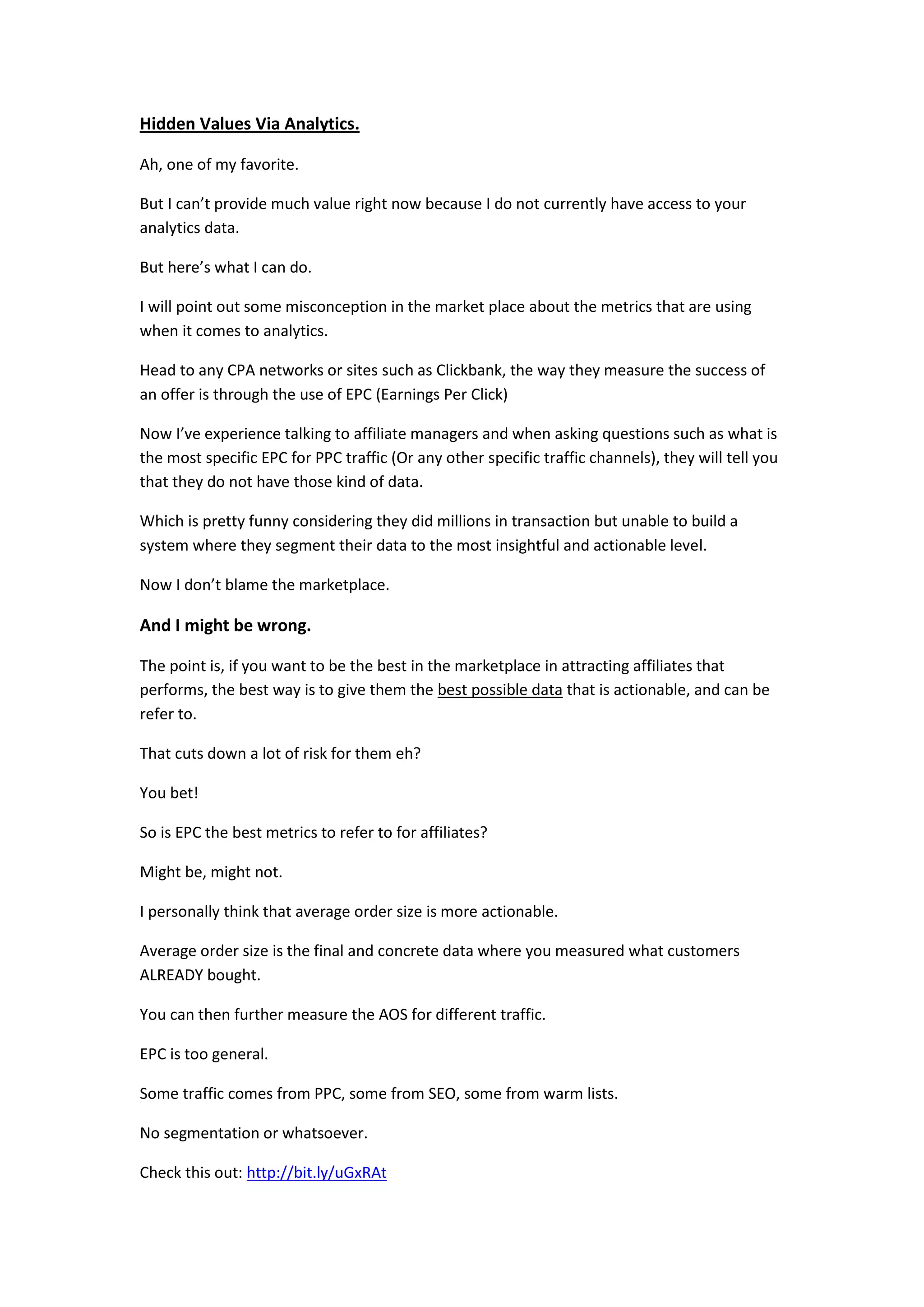 Hidden Values Via Analytics.

Ah, one of my favorite.

But I can’t provide much value right now because I do not currently have access to your
analytics data.

But here’s what I can do.

I will point out some misconception in the market place about the metrics that are using
when it comes to analytics.

Head to any CPA networks or sites such as Clickbank, the way they measure the success of
an offer is through the use of EPC (Earnings Per Click)

Now I’ve experience talking to affiliate managers and when asking questions such as what is
the most specific EPC for PPC traffic (Or any other specific traffic channels), they will tell you
that they do not have those kind of data.

Which is pretty funny considering they did millions in transaction but unable to build a
system where they segment their data to the most insightful and actionable level.

Now I don’t blame the marketplace.

And I might be wrong.

The point is, if you want to be the best in the marketplace in attracting affiliates that
performs, the best way is to give them the best possible data that is actionable, and can be
refer to.

That cuts down a lot of risk for them eh?

You bet!

So is EPC the best metrics to refer to for affiliates?

Might be, might not.

I personally think that average order size is more actionable.

Average order size is the final and concrete data where you measured what customers
ALREADY bought.

You can then further measure the AOS for different traffic.

EPC is too general.

Some traffic comes from PPC, some from SEO, some from warm lists.

No segmentation or whatsoever.

Check this out: http://bit.ly/uGxRAt
 