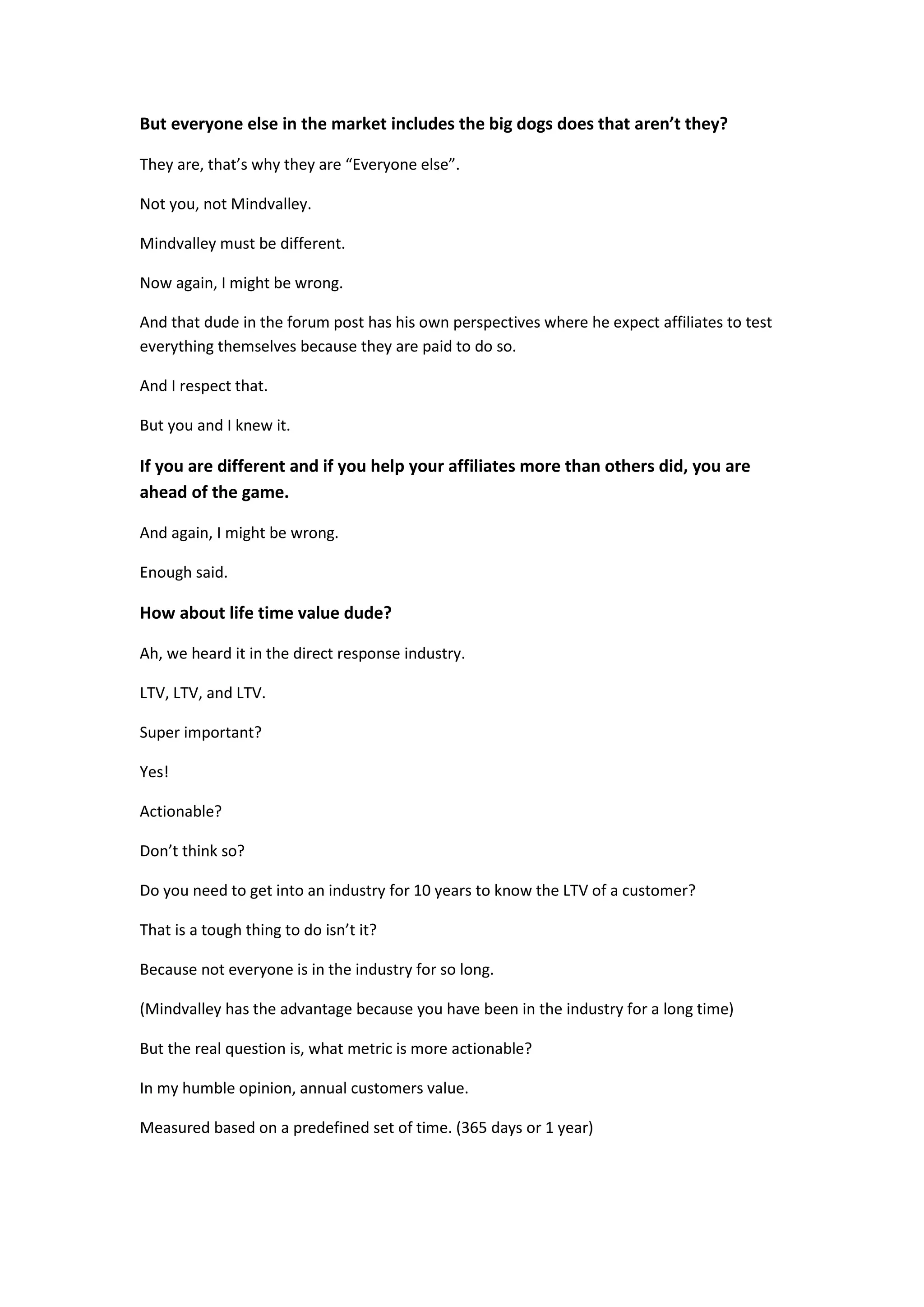 But everyone else in the market includes the big dogs does that aren’t they?

They are, that’s why they are “Everyone else”.

Not you, not Mindvalley.

Mindvalley must be different.

Now again, I might be wrong.

And that dude in the forum post has his own perspectives where he expect affiliates to test
everything themselves because they are paid to do so.

And I respect that.

But you and I knew it.

If you are different and if you help your affiliates more than others did, you are
ahead of the game.

And again, I might be wrong.

Enough said.

How about life time value dude?

Ah, we heard it in the direct response industry.

LTV, LTV, and LTV.

Super important?

Yes!

Actionable?

Don’t think so?

Do you need to get into an industry for 10 years to know the LTV of a customer?

That is a tough thing to do isn’t it?

Because not everyone is in the industry for so long.

(Mindvalley has the advantage because you have been in the industry for a long time)

But the real question is, what metric is more actionable?

In my humble opinion, annual customers value.

Measured based on a predefined set of time. (365 days or 1 year)
 