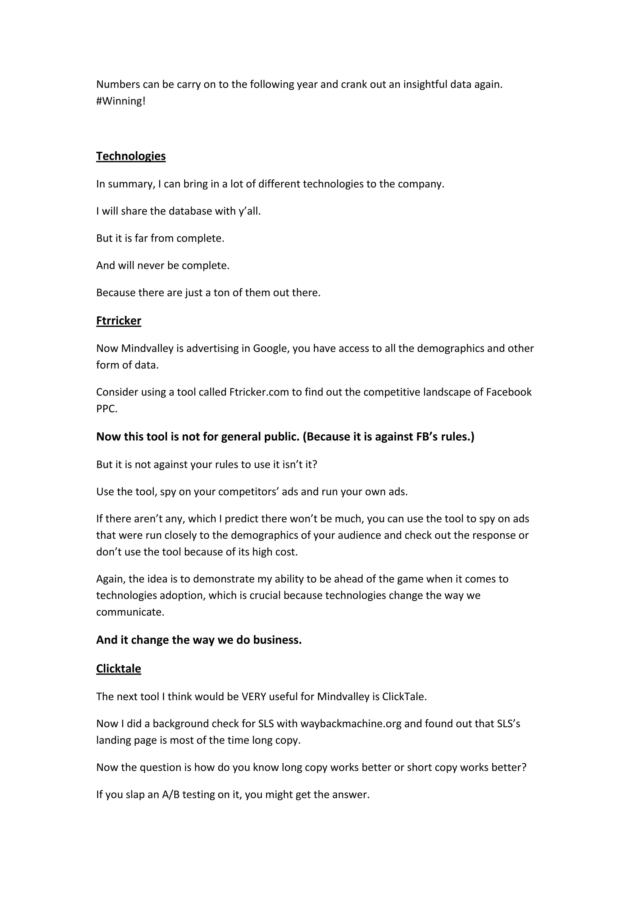 Numbers can be carry on to the following year and crank out an insightful data again.
#Winning!



Technologies

In summary, I can bring in a lot of different technologies to the company.

I will share the database with y’all.

But it is far from complete.

And will never be complete.

Because there are just a ton of them out there.

Ftrricker

Now Mindvalley is advertising in Google, you have access to all the demographics and other
form of data.

Consider using a tool called Ftricker.com to find out the competitive landscape of Facebook
PPC.

Now this tool is not for general public. (Because it is against FB’s rules.)

But it is not against your rules to use it isn’t it?

Use the tool, spy on your competitors’ ads and run your own ads.

If there aren’t any, which I predict there won’t be much, you can use the tool to spy on ads
that were run closely to the demographics of your audience and check out the response or
don’t use the tool because of its high cost.

Again, the idea is to demonstrate my ability to be ahead of the game when it comes to
technologies adoption, which is crucial because technologies change the way we
communicate.

And it change the way we do business.

Clicktale

The next tool I think would be VERY useful for Mindvalley is ClickTale.

Now I did a background check for SLS with waybackmachine.org and found out that SLS’s
landing page is most of the time long copy.

Now the question is how do you know long copy works better or short copy works better?

If you slap an A/B testing on it, you might get the answer.
 