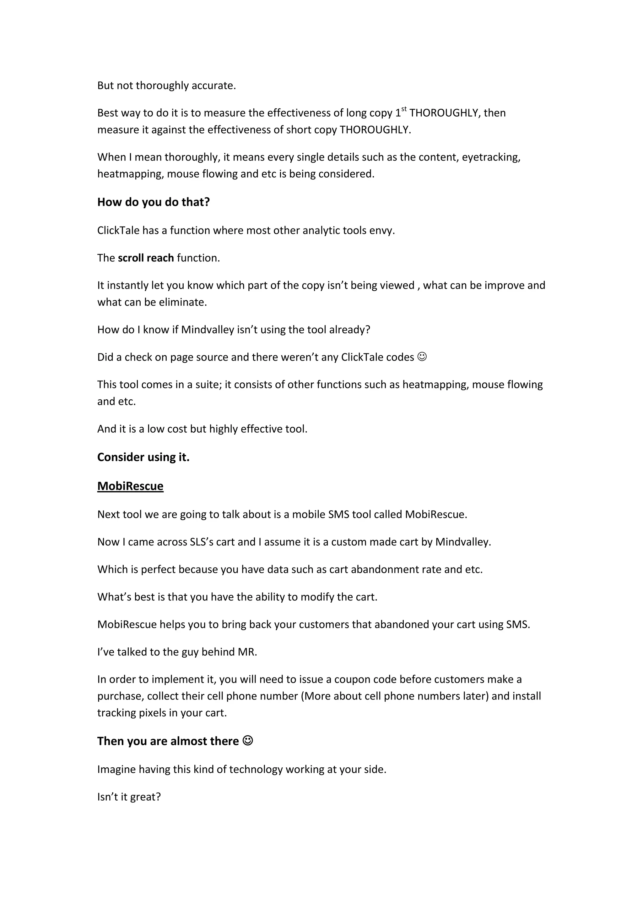 But not thoroughly accurate.

Best way to do it is to measure the effectiveness of long copy 1st THOROUGHLY, then
measure it against the effectiveness of short copy THOROUGHLY.

When I mean thoroughly, it means every single details such as the content, eyetracking,
heatmapping, mouse flowing and etc is being considered.

How do you do that?

ClickTale has a function where most other analytic tools envy.

The scroll reach function.

It instantly let you know which part of the copy isn’t being viewed , what can be improve and
what can be eliminate.

How do I know if Mindvalley isn’t using the tool already?

Did a check on page source and there weren’t any ClickTale codes 

This tool comes in a suite; it consists of other functions such as heatmapping, mouse flowing
and etc.

And it is a low cost but highly effective tool.

Consider using it.

MobiRescue

Next tool we are going to talk about is a mobile SMS tool called MobiRescue.

Now I came across SLS’s cart and I assume it is a custom made cart by Mindvalley.

Which is perfect because you have data such as cart abandonment rate and etc.

What’s best is that you have the ability to modify the cart.

MobiRescue helps you to bring back your customers that abandoned your cart using SMS.

I’ve talked to the guy behind MR.

In order to implement it, you will need to issue a coupon code before customers make a
purchase, collect their cell phone number (More about cell phone numbers later) and install
tracking pixels in your cart.

Then you are almost there 

Imagine having this kind of technology working at your side.

Isn’t it great?
 