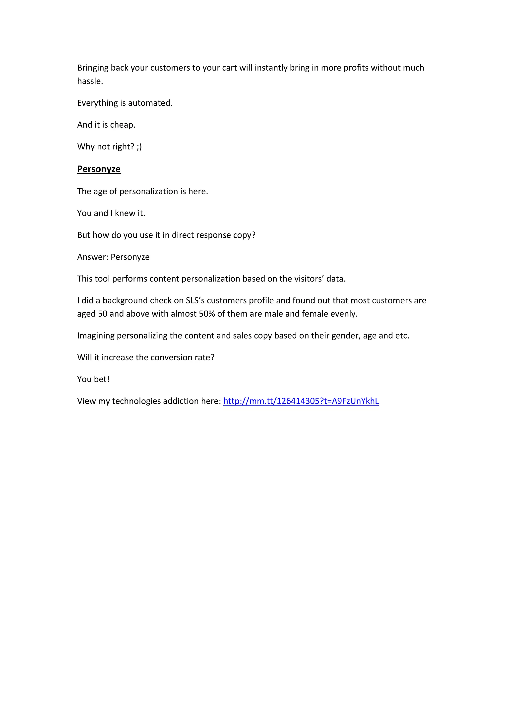 Bringing back your customers to your cart will instantly bring in more profits without much
hassle.

Everything is automated.

And it is cheap.

Why not right? ;)

Personyze

The age of personalization is here.

You and I knew it.

But how do you use it in direct response copy?

Answer: Personyze

This tool performs content personalization based on the visitors’ data.

I did a background check on SLS’s customers profile and found out that most customers are
aged 50 and above with almost 50% of them are male and female evenly.

Imagining personalizing the content and sales copy based on their gender, age and etc.

Will it increase the conversion rate?

You bet!

View my technologies addiction here: http://mm.tt/126414305?t=A9FzUnYkhL
 