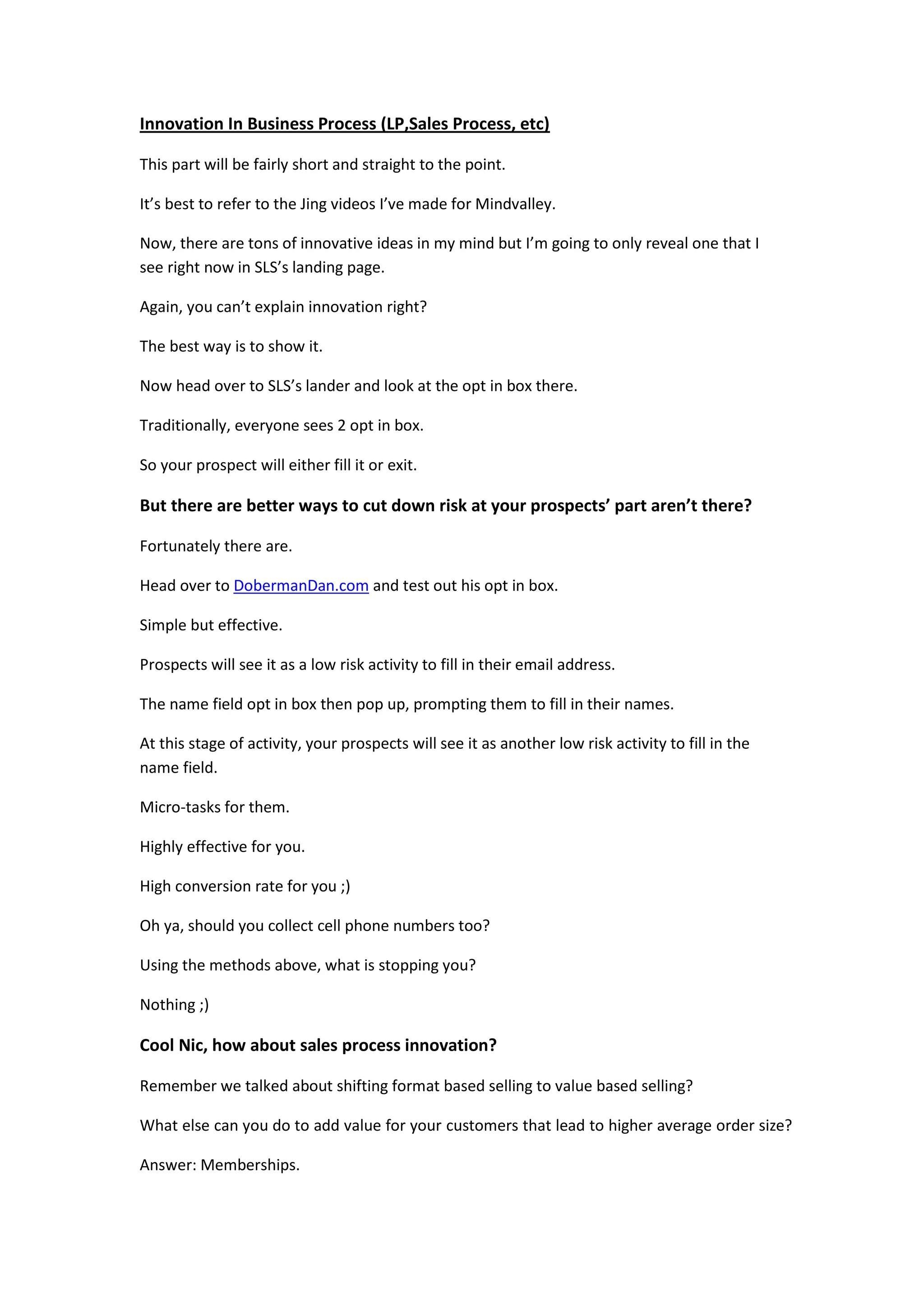 Innovation In Business Process (LP,Sales Process, etc)

This part will be fairly short and straight to the point.

It’s best to refer to the Jing videos I’ve made for Mindvalley.

Now, there are tons of innovative ideas in my mind but I’m going to only reveal one that I
see right now in SLS’s landing page.

Again, you can’t explain innovation right?

The best way is to show it.

Now head over to SLS’s lander and look at the opt in box there.

Traditionally, everyone sees 2 opt in box.

So your prospect will either fill it or exit.

But there are better ways to cut down risk at your prospects’ part aren’t there?

Fortunately there are.

Head over to DobermanDan.com and test out his opt in box.

Simple but effective.

Prospects will see it as a low risk activity to fill in their email address.

The name field opt in box then pop up, prompting them to fill in their names.

At this stage of activity, your prospects will see it as another low risk activity to fill in the
name field.

Micro-tasks for them.

Highly effective for you.

High conversion rate for you ;)

Oh ya, should you collect cell phone numbers too?

Using the methods above, what is stopping you?

Nothing ;)

Cool Nic, how about sales process innovation?

Remember we talked about shifting format based selling to value based selling?

What else can you do to add value for your customers that lead to higher average order size?

Answer: Memberships.
 
