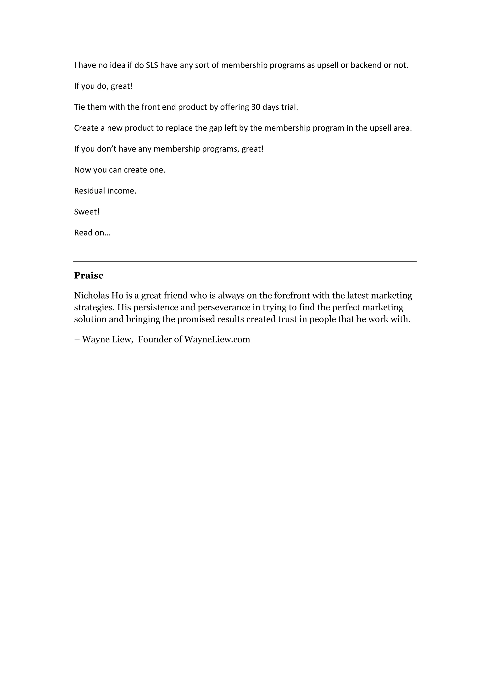 I have no idea if do SLS have any sort of membership programs as upsell or backend or not.

If you do, great!

Tie them with the front end product by offering 30 days trial.

Create a new product to replace the gap left by the membership program in the upsell area.

If you don’t have any membership programs, great!

Now you can create one.

Residual income.

Sweet!

Read on…



Praise

Nicholas Ho is a great friend who is always on the forefront with the latest marketing
strategies. His persistence and perseverance in trying to find the perfect marketing
solution and bringing the promised results created trust in people that he work with.

– Wayne Liew, Founder of WayneLiew.com
 