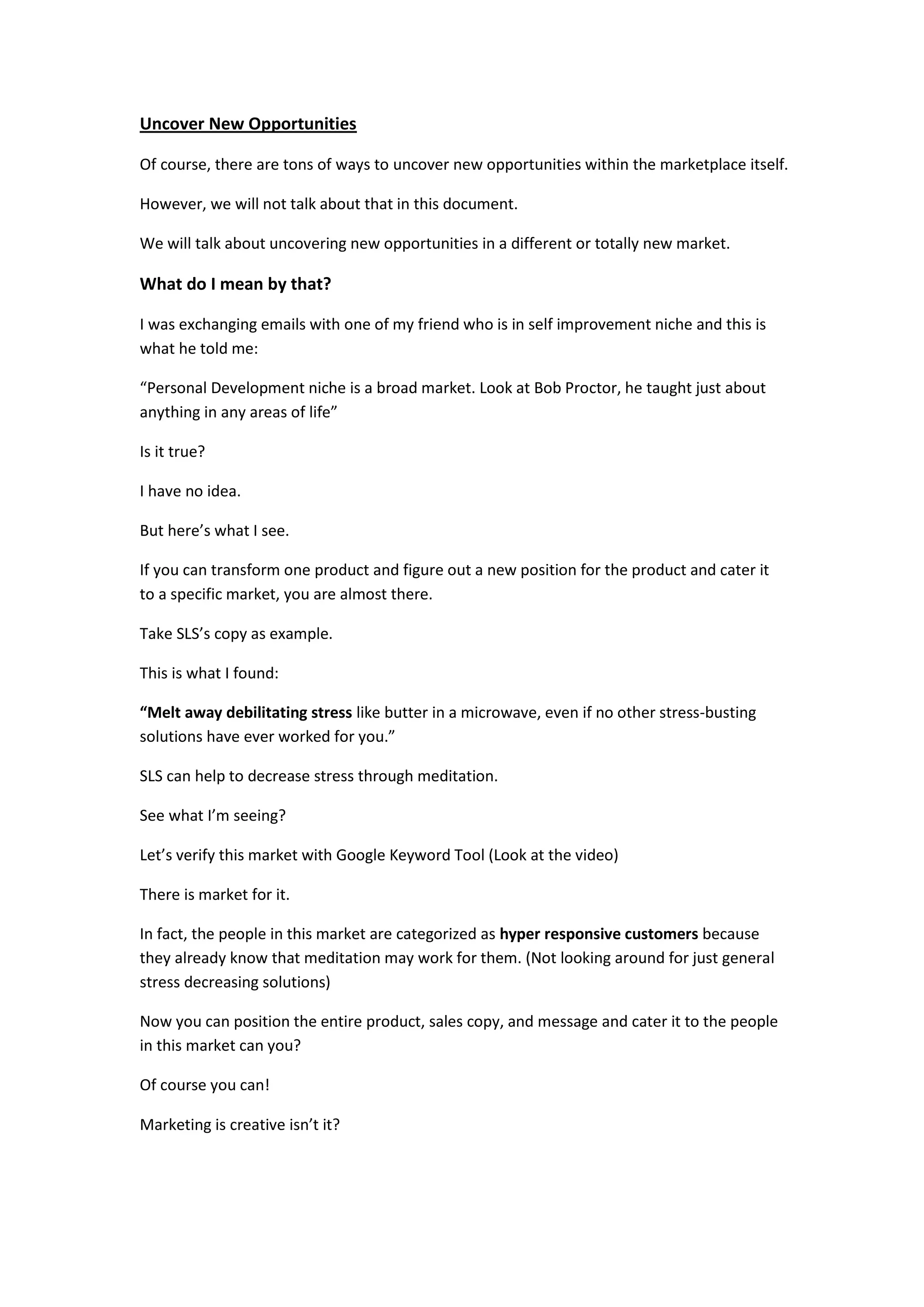 Uncover New Opportunities

Of course, there are tons of ways to uncover new opportunities within the marketplace itself.

However, we will not talk about that in this document.

We will talk about uncovering new opportunities in a different or totally new market.

What do I mean by that?

I was exchanging emails with one of my friend who is in self improvement niche and this is
what he told me:

“Personal Development niche is a broad market. Look at Bob Proctor, he taught just about
anything in any areas of life”

Is it true?

I have no idea.

But here’s what I see.

If you can transform one product and figure out a new position for the product and cater it
to a specific market, you are almost there.

Take SLS’s copy as example.

This is what I found:

“Melt away debilitating stress like butter in a microwave, even if no other stress-busting
solutions have ever worked for you.”

SLS can help to decrease stress through meditation.

See what I’m seeing?

Let’s verify this market with Google Keyword Tool (Look at the video)

There is market for it.

In fact, the people in this market are categorized as hyper responsive customers because
they already know that meditation may work for them. (Not looking around for just general
stress decreasing solutions)

Now you can position the entire product, sales copy, and message and cater it to the people
in this market can you?

Of course you can!

Marketing is creative isn’t it?
 