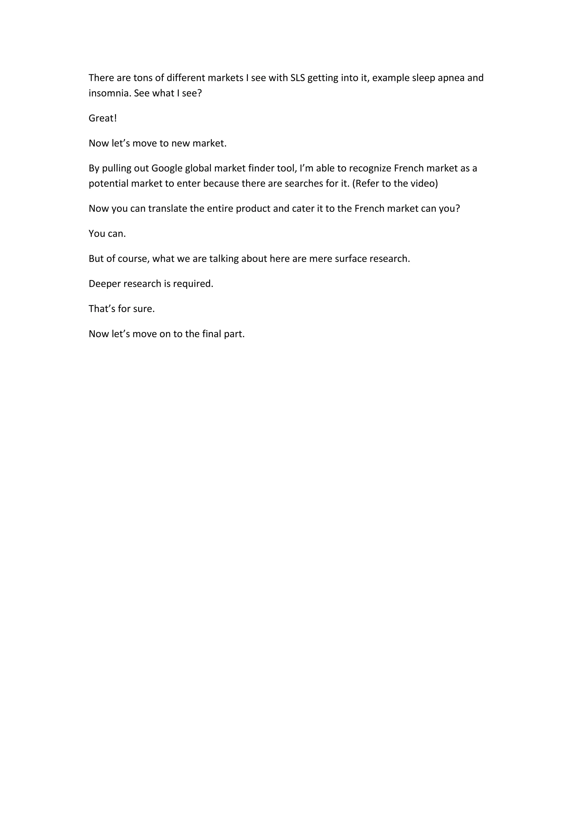 There are tons of different markets I see with SLS getting into it, example sleep apnea and
insomnia. See what I see?

Great!

Now let’s move to new market.

By pulling out Google global market finder tool, I’m able to recognize French market as a
potential market to enter because there are searches for it. (Refer to the video)

Now you can translate the entire product and cater it to the French market can you?

You can.

But of course, what we are talking about here are mere surface research.

Deeper research is required.

That’s for sure.

Now let’s move on to the final part.
 