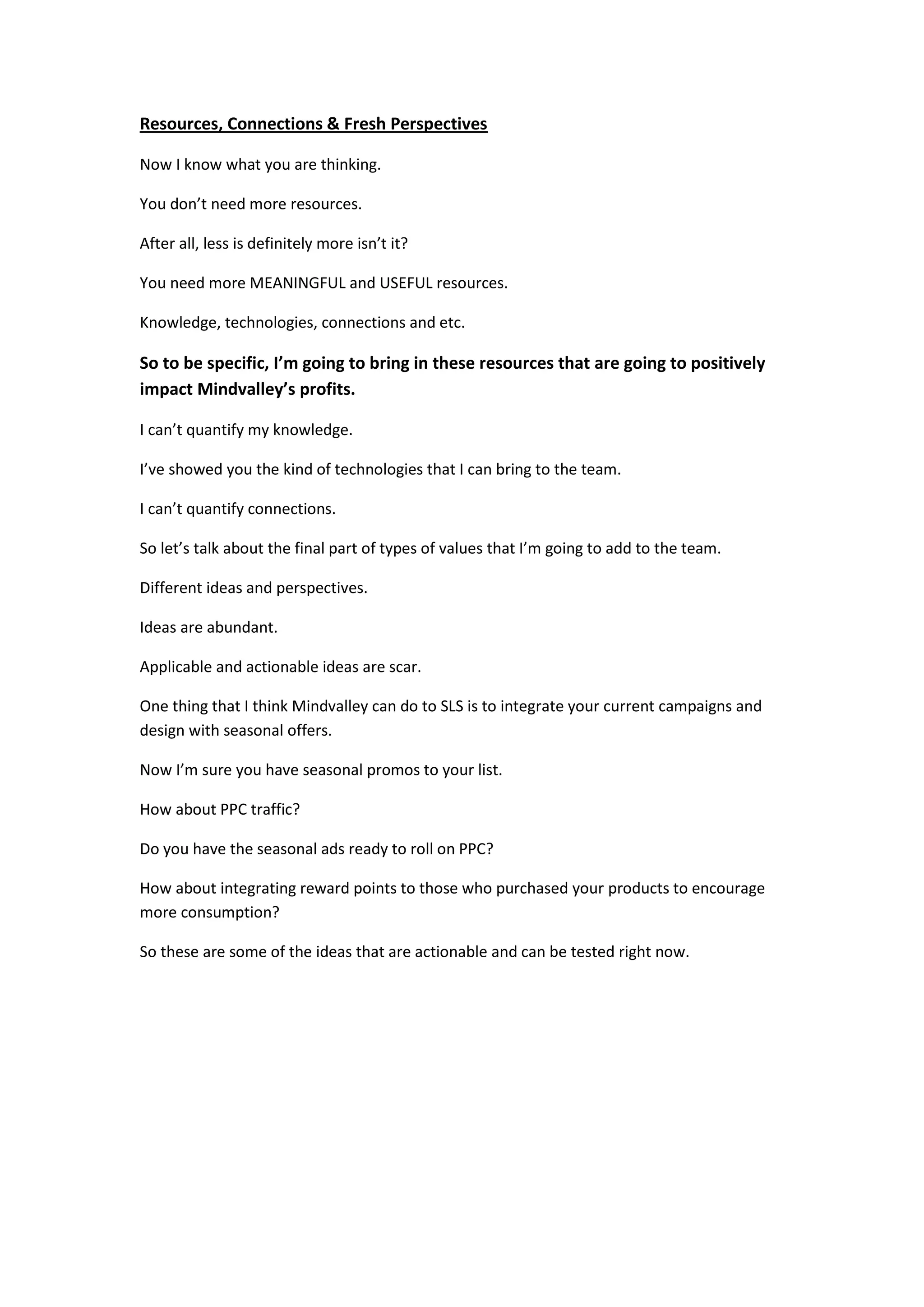 Resources, Connections & Fresh Perspectives

Now I know what you are thinking.

You don’t need more resources.

After all, less is definitely more isn’t it?

You need more MEANINGFUL and USEFUL resources.

Knowledge, technologies, connections and etc.

So to be specific, I’m going to bring in these resources that are going to positively
impact Mindvalley’s profits.

I can’t quantify my knowledge.

I’ve showed you the kind of technologies that I can bring to the team.

I can’t quantify connections.

So let’s talk about the final part of types of values that I’m going to add to the team.

Different ideas and perspectives.

Ideas are abundant.

Applicable and actionable ideas are scar.

One thing that I think Mindvalley can do to SLS is to integrate your current campaigns and
design with seasonal offers.

Now I’m sure you have seasonal promos to your list.

How about PPC traffic?

Do you have the seasonal ads ready to roll on PPC?

How about integrating reward points to those who purchased your products to encourage
more consumption?

So these are some of the ideas that are actionable and can be tested right now.
 