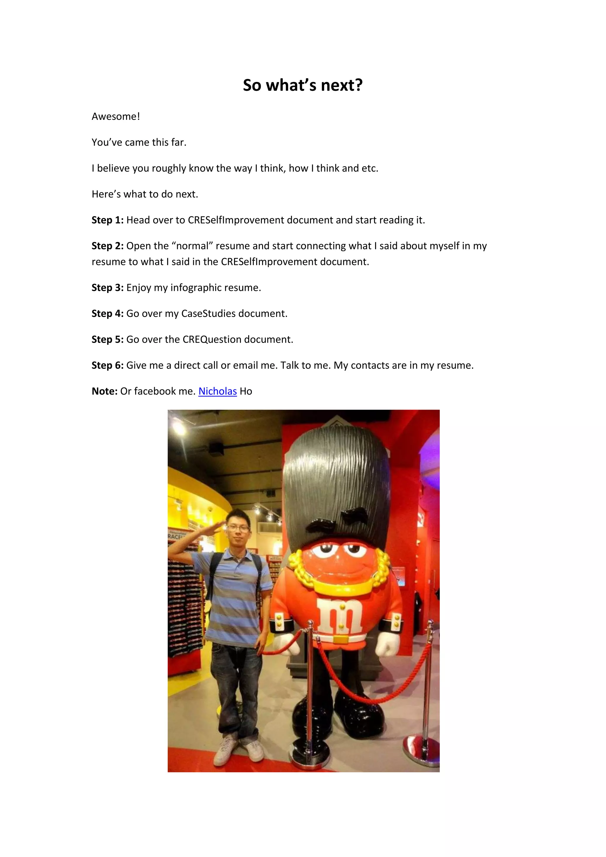 So what’s next?
Awesome!

You’ve came this far.

I believe you roughly know the way I think, how I think and etc.

Here’s what to do next.

Step 1: Head over to CRESelfImprovement document and start reading it.

Step 2: Open the “normal” resume and start connecting what I said about myself in my
resume to what I said in the CRESelfImprovement document.

Step 3: Enjoy my infographic resume.

Step 4: Go over my CaseStudies document.

Step 5: Go over the CREQuestion document.

Step 6: Give me a direct call or email me. Talk to me. My contacts are in my resume.

Note: Or facebook me. Nicholas Ho
 