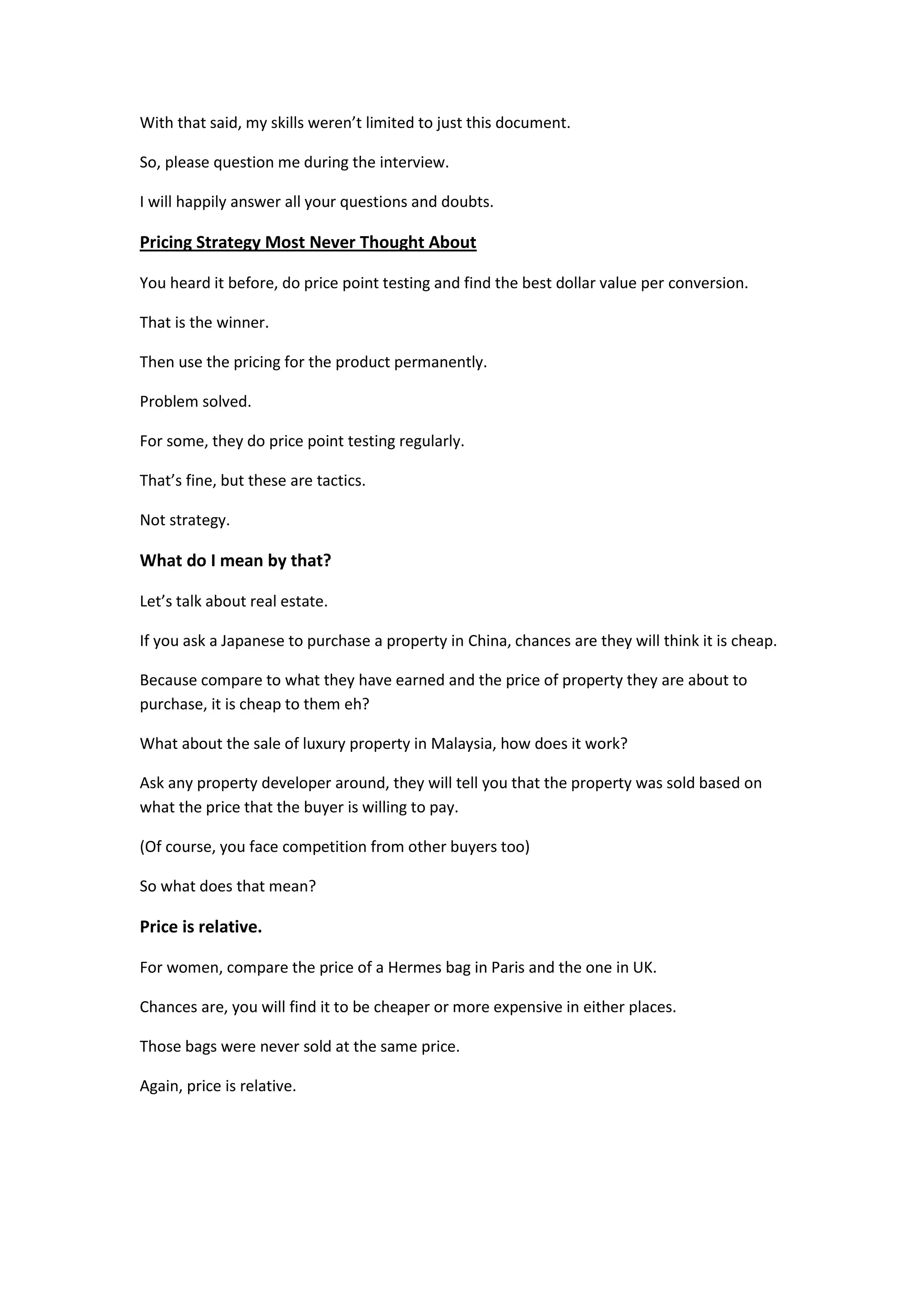 With that said, my skills weren’t limited to just this document.

So, please question me during the interview.

I will happily answer all your questions and doubts.

Pricing Strategy Most Never Thought About

You heard it before, do price point testing and find the best dollar value per conversion.

That is the winner.

Then use the pricing for the product permanently.

Problem solved.

For some, they do price point testing regularly.

That’s fine, but these are tactics.

Not strategy.

What do I mean by that?

Let’s talk about real estate.

If you ask a Japanese to purchase a property in China, chances are they will think it is cheap.

Because compare to what they have earned and the price of property they are about to
purchase, it is cheap to them eh?

What about the sale of luxury property in Malaysia, how does it work?

Ask any property developer around, they will tell you that the property was sold based on
what the price that the buyer is willing to pay.

(Of course, you face competition from other buyers too)

So what does that mean?

Price is relative.

For women, compare the price of a Hermes bag in Paris and the one in UK.

Chances are, you will find it to be cheaper or more expensive in either places.

Those bags were never sold at the same price.

Again, price is relative.
 