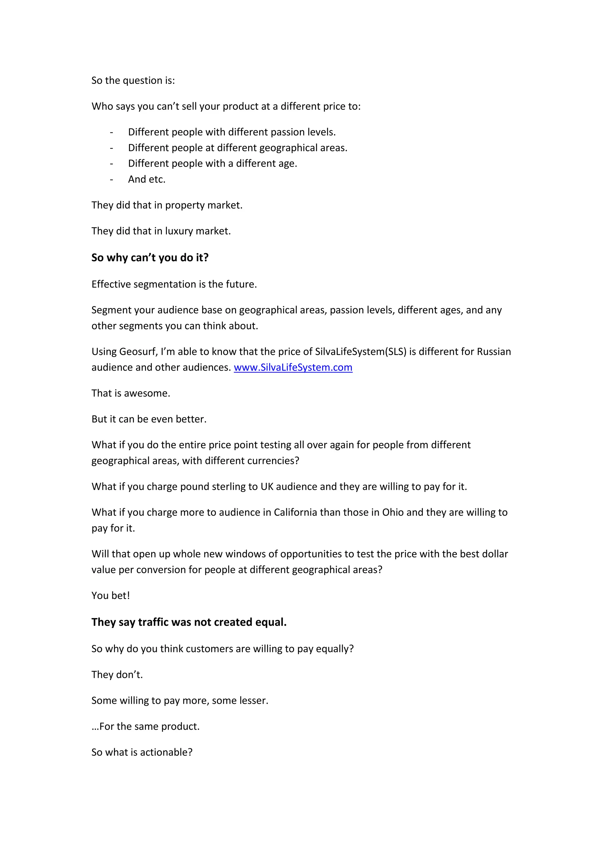 So the question is:

Who says you can’t sell your product at a different price to:

    -   Different people with different passion levels.
    -   Different people at different geographical areas.
    -   Different people with a different age.
    -   And etc.

They did that in property market.

They did that in luxury market.

So why can’t you do it?

Effective segmentation is the future.

Segment your audience base on geographical areas, passion levels, different ages, and any
other segments you can think about.

Using Geosurf, I’m able to know that the price of SilvaLifeSystem(SLS) is different for Russian
audience and other audiences. www.SilvaLifeSystem.com

That is awesome.

But it can be even better.

What if you do the entire price point testing all over again for people from different
geographical areas, with different currencies?

What if you charge pound sterling to UK audience and they are willing to pay for it.

What if you charge more to audience in California than those in Ohio and they are willing to
pay for it.

Will that open up whole new windows of opportunities to test the price with the best dollar
value per conversion for people at different geographical areas?

You bet!

They say traffic was not created equal.

So why do you think customers are willing to pay equally?

They don’t.

Some willing to pay more, some lesser.

…For the same product.

So what is actionable?
 