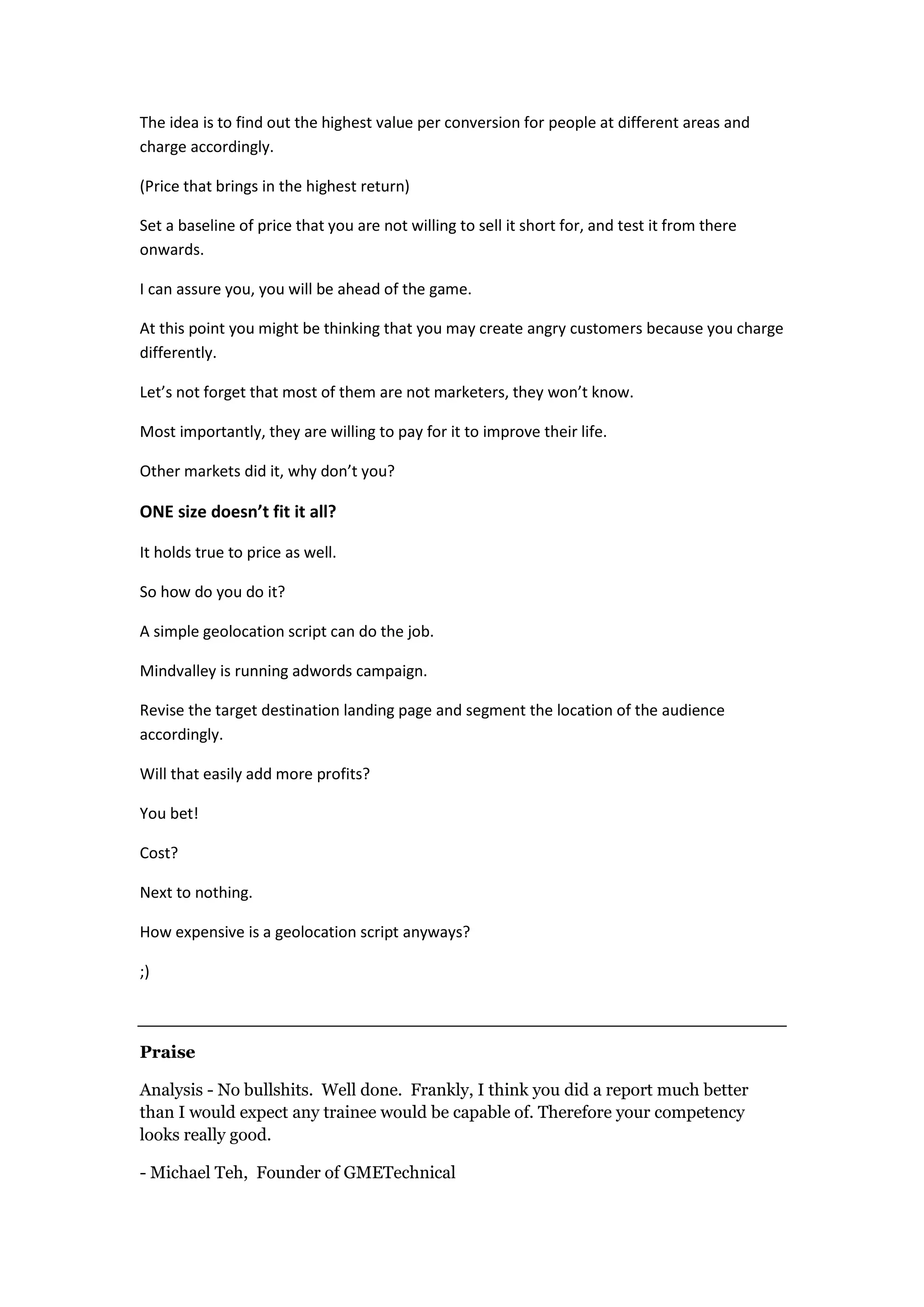 The idea is to find out the highest value per conversion for people at different areas and
charge accordingly.

(Price that brings in the highest return)

Set a baseline of price that you are not willing to sell it short for, and test it from there
onwards.

I can assure you, you will be ahead of the game.

At this point you might be thinking that you may create angry customers because you charge
differently.

Let’s not forget that most of them are not marketers, they won’t know.

Most importantly, they are willing to pay for it to improve their life.

Other markets did it, why don’t you?

ONE size doesn’t fit it all?

It holds true to price as well.

So how do you do it?

A simple geolocation script can do the job.

Mindvalley is running adwords campaign.

Revise the target destination landing page and segment the location of the audience
accordingly.

Will that easily add more profits?

You bet!

Cost?

Next to nothing.

How expensive is a geolocation script anyways?

;)



Praise

Analysis - No bullshits. Well done. Frankly, I think you did a report much better
than I would expect any trainee would be capable of. Therefore your competency
looks really good.

- Michael Teh, Founder of GMETechnical
 