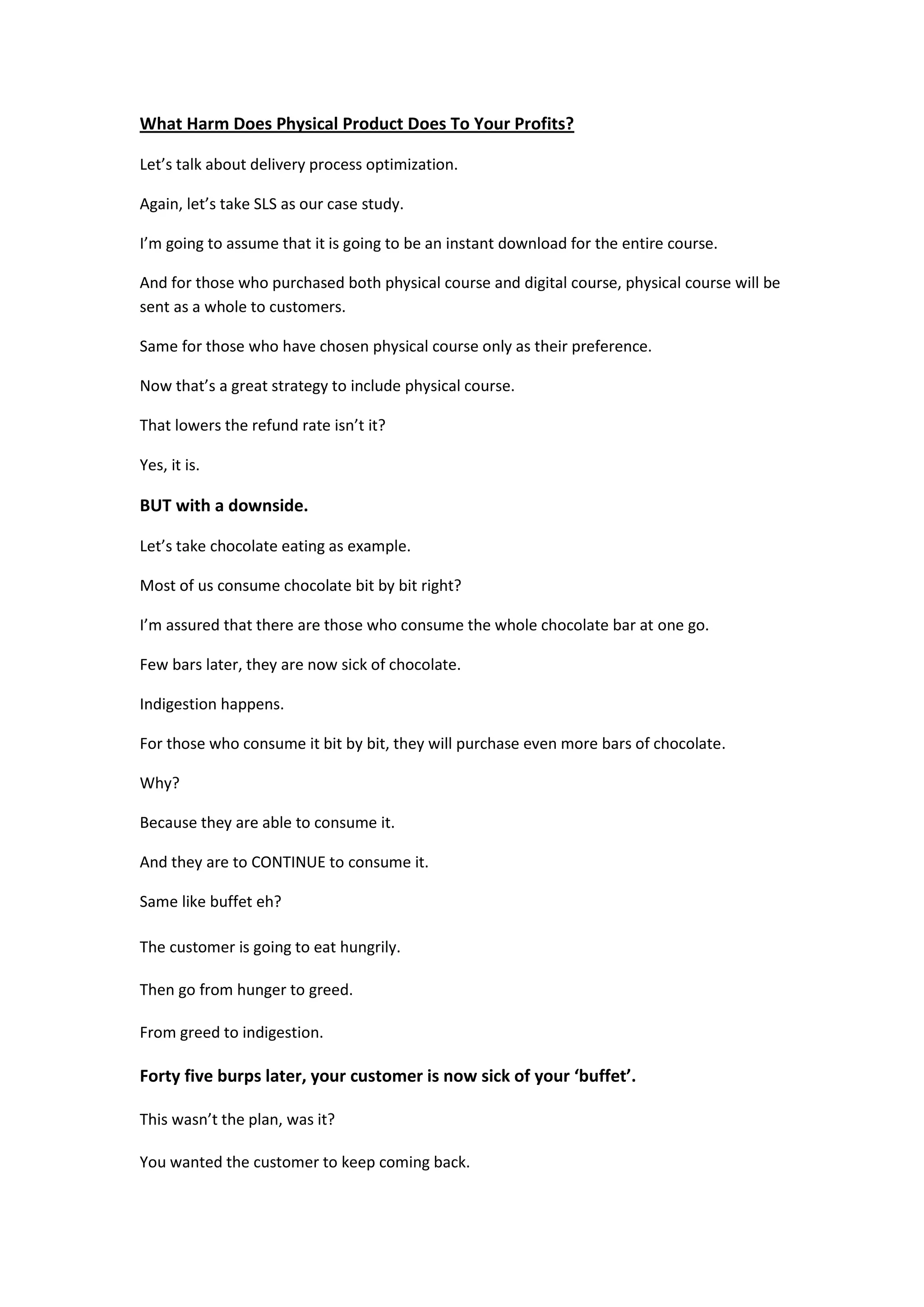 What Harm Does Physical Product Does To Your Profits?

Let’s talk about delivery process optimization.

Again, let’s take SLS as our case study.

I’m going to assume that it is going to be an instant download for the entire course.

And for those who purchased both physical course and digital course, physical course will be
sent as a whole to customers.

Same for those who have chosen physical course only as their preference.

Now that’s a great strategy to include physical course.

That lowers the refund rate isn’t it?

Yes, it is.

BUT with a downside.

Let’s take chocolate eating as example.

Most of us consume chocolate bit by bit right?

I’m assured that there are those who consume the whole chocolate bar at one go.

Few bars later, they are now sick of chocolate.

Indigestion happens.

For those who consume it bit by bit, they will purchase even more bars of chocolate.

Why?

Because they are able to consume it.

And they are to CONTINUE to consume it.

Same like buffet eh?

The customer is going to eat hungrily.

Then go from hunger to greed.

From greed to indigestion.

Forty five burps later, your customer is now sick of your ‘buffet’.

This wasn’t the plan, was it?

You wanted the customer to keep coming back.
 